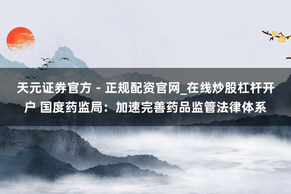 天元证券官方 - 正规配资官网_在线炒股杠杆开户 国度药监局：加速完善药品监管法律体系
