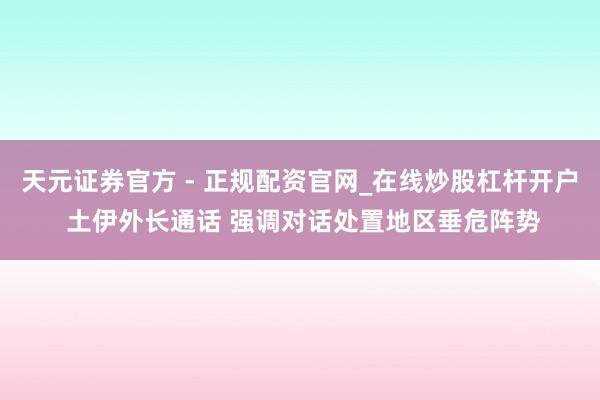天元证券官方 - 正规配资官网_在线炒股杠杆开户 土伊外长通话 强调对话处置地区垂危阵势