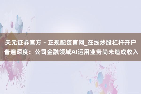 天元证券官方 - 正规配资官网_在线炒股杠杆开户 普遍深度：公司金融领域AI运用业务尚未造成收入