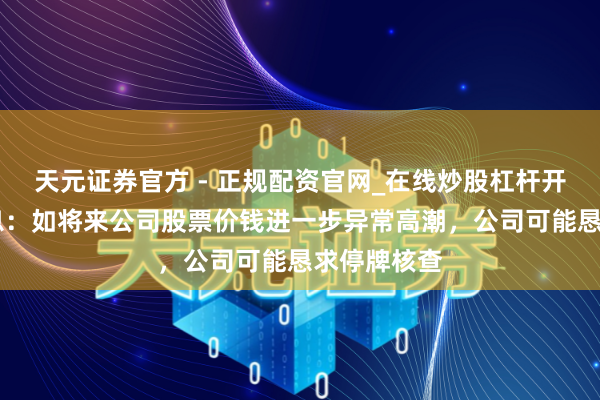 天元证券官方 - 正规配资官网_在线炒股杠杆开户 卓易信息：如将来公司股票价钱进一步异常高潮，公司可能恳求停牌核查