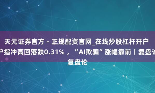天元证券官方 - 正规配资官网_在线炒股杠杆开户 沪指冲高回落跌0.31% ，“AI欺骗”涨幅靠前丨复盘论