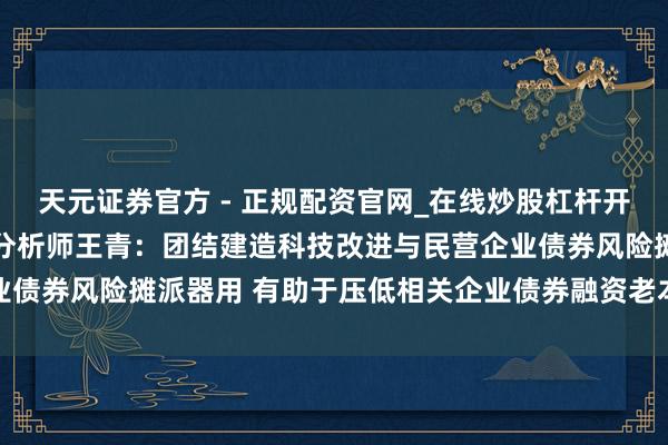 天元证券官方 - 正规配资官网_在线炒股杠杆开户 东方金诚首席宏不雅分析师王青：团结建造科技改进与民营企业债券风险摊派器用 有助于压低相关企业债券融资老本中的风险溢价