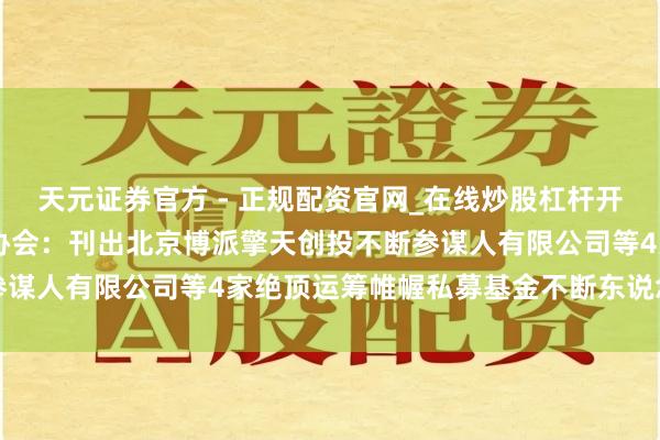 天元证券官方 - 正规配资官网_在线炒股杠杆开户 中国证券投资基金业协会：刊出北京博派擎天创投不断参谋人有限公司等4家绝顶运筹帷幄私募基金不断东说念主登记