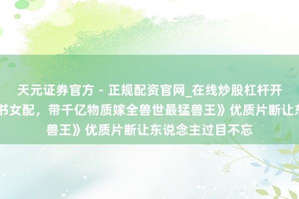 天元证券官方 - 正规配资官网_在线炒股杠杆开户 高分之作《穿书女配，带千亿物质嫁全兽世最猛兽王》优质片断让东说念主过目不忘