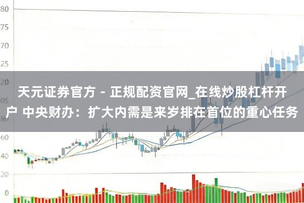 天元证券官方 - 正规配资官网_在线炒股杠杆开户 中央财办：扩大内需是来岁排在首位的重心任务