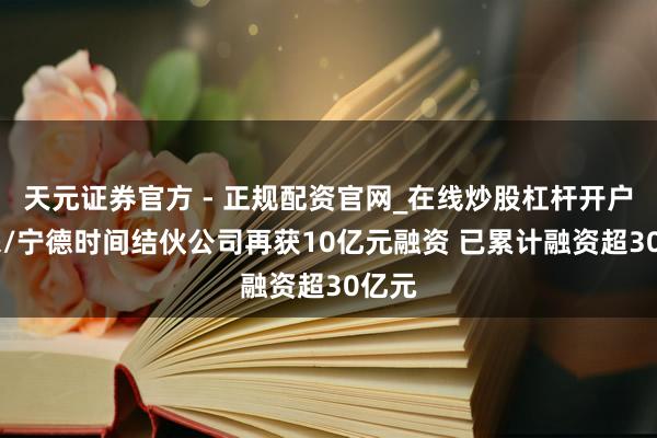 天元证券官方 - 正规配资官网_在线炒股杠杆开户 蔚来/宁德时间结伙公司再获10亿元融资 已累计融资超30亿元